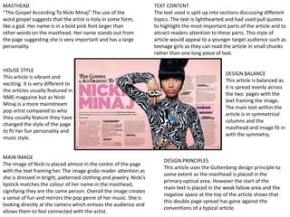 MASTHEAD
“The Gospel According To Nicki Minaj” The use of the
word gospel suggests that the artist is holy in some form,
like a god. Her name is in a bold pink font larger than
other words on the masthead. Her name stands out from
the page suggesting she is very important and has a large
personality.
MAIN IMAGE
The image of Nicki is placed almost in the centre of the page
with the text framing her. The image grabs reader attention as
she is dressed in bright, patterned clothing and jewelry. Nicki’s
lipstick matches the colour of her name in the masthead,
signifying they are the same person. Overall the image creates
a sense of fun and mirrors the pop genre of her music. She is
looking directly at the camera which entices the audience and
allows them to feel connected with the artist.
TEXT CONTENT
The text used is split up into sections discussing different
topics. The text is lighthearted and had used pull quotes
to highlight the most important parts of the article and to
attract readers attention to these parts. This style of
article would appeal to a younger target audience such as
teenage girls as they can read the article in small chunks
rather than one long piece of text.
HOUSE STYLE
This article is vibrant and
exciting. It is very different to
the articles usually featured in
NME magazine but as Nicki
Minaj is a more mainstream
pop artist compared to who
they usually feature they have
changed the style of the page
to fit her fun personality and
music style.
DESIGN BALANCE
This article is balanced as
it is spread evenly across
the two pages with the
text framing the image.
The main text within the
article is in symmetrical
columns and the
masthead and image fit in
with the symmetry.
DESIGN PRINCIPLES
This article uses the Guttenberg design principle to
some extent as the masthead is placed in the
primary optical area. However the start of the
main text is placed in the weak fallow area and the
negative space at the top of the article shows that
this double page spread has gone against the
conventions of a typical article.
 