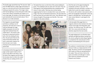 The double page spread featuring ‘The Vaccines’ taken
from the NME features a large image of the band. It’s
taken as a mid-shot and has all of the band members
looking up towards the camera. The image is taken
with low key lighting to convey their genre (indie rock)
and so that it doesn’t overwhelm the reader as it is
such a big image. All members of the bad are dressed
quite basically with neutral and dull colours. This is
because it is an indie rock band.
The bands front man is at the front of the camera bolding his
guitar. This establishes who has what roll in the band. They are
stood against a dull looking backdrop that complements the
colours in their outfits. They have very minimal styling
suggesting that for them it’s all about their music and not their
image. Their faces all hold blank expressions. This also helps the
point that they only care about their music. Their effortless style
conveys thoughts if the grunge era of the 90’s. This is also
apparent in the colour scheme.
All of the text on this page (including the
masthead) is written in sans serif. The
masthead, pull quote and kicker is written in a
bolder font to catch the reader’s attention.
The text its self is written in two columns with
both main paragraphs starting with a drop cap
typed in a dull light blue. The pull quote and
name ‘Jamie Fullerton’ is also typed in this
blue colour.
In the top right of the page there is a
magazine reference that maintains the colour
scheme of the page; that being black, grey
and blue. The reference says ‘The radar issue
2011’ this is very small and draws no
attention away from the main article.
The page background is an off-white colour
with grey and light blue blocks coming from
the corners pulling the whole design together
to complement the coloured parts of font
without overshadowing the artist picture.
The audience is instantly drawn to the image
because it takes up a large proportion of the
page. The band is centred in the photograph
and it looks as if they are staring directly at
the reader. There are hints of red on the
guitar and clothes and although it is dull it
does stand out compared to the more
frequent use of colours.
The magazine uses good design
symmetry as nothing is out of
proportion. All of the text is easy to
read and although the image
slightly overpowers the text the
large bold masthead draws the
reader back in. The article is split
into easy to understand sections
with a thin line dividing the two.
Also, the pull quote features the
name of the band member that
said it underneath; however this
time the text is not in bold,
drawing all of the attention to the
quote itself.
In the bottom left of the page there is a
page number typed in bold so that it
easy to read. Next to this there is also
the date of the magazine and the name.
this has been done to inform the reader
of what they are reading and the issue
date.
 