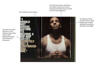 The shot that has been used here is
the medium shot you can see the
majority of his body and you are able
to see his facial expression
The background that
has been used is a black
background this goes
along with his pose the
dark side of the GAME
This quote may show
little but it is very
effective it goes along
with the dark
background and the
pose it shows his
seriousness
You are able to see his tattoos
 