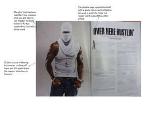 The shot that has been
used here is a medium
shot you are able to
see most of his body
however he has
covered his face with a
white mask
50 Cent is sort of tensing
his muscles to show off
them and this could draw
the readers attention to
his arms
The double page spread starts off
with a quote this is really effective
because is wants to make the
reader want to read this entire
article
 