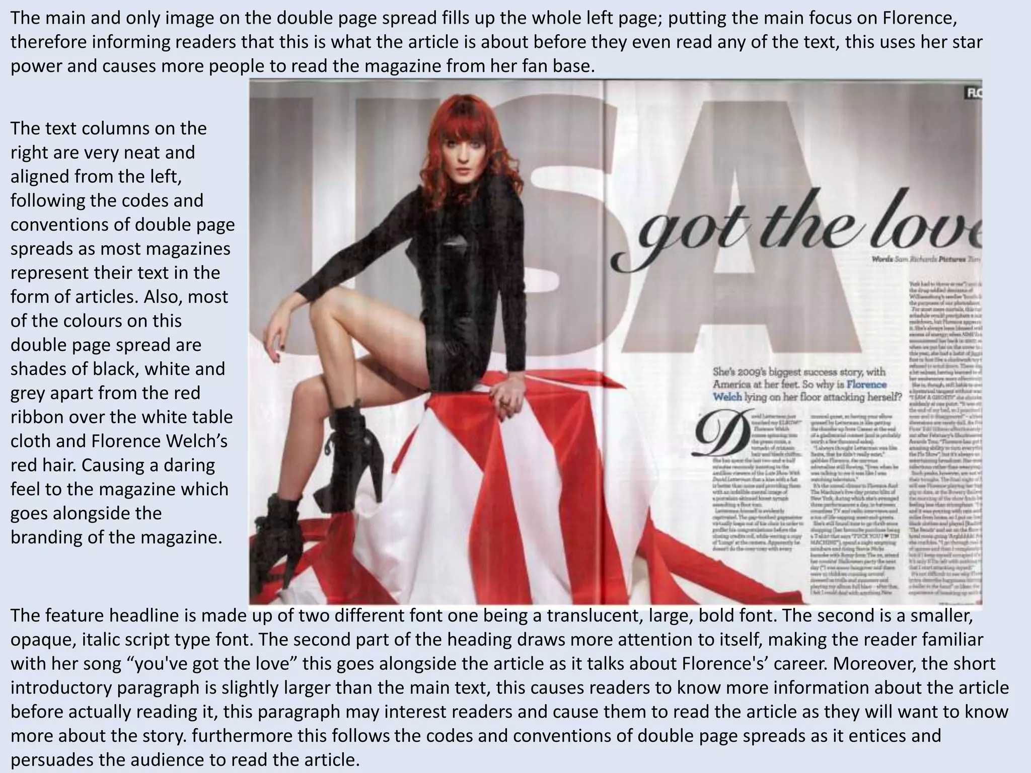 The main and only image on the double page spread fills up the whole left page; putting the main focus on Florence, 
therefore informing readers that this is what the article is about before they even read any of the text, this uses her star 
power and causes more people to read the magazine from her fan base. 
The text columns on the 
right are very neat and 
aligned from the left, 
following the codes and 
conventions of double page 
spreads as most magazines 
represent their text in the 
form of articles. Also, most 
of the colours on this 
double page spread are 
shades of black, white and 
grey apart from the red 
ribbon over the white table 
cloth and Florence Welch’s 
red hair. Causing a daring 
feel to the magazine which 
goes alongside the 
branding of the magazine. 
The feature headline is made up of two different font one being a translucent, large, bold font. The second is a smaller, 
opaque, italic script type font. The second part of the heading draws more attention to itself, making the reader familiar 
with her song “you've got the love” this goes alongside the article as it talks about Florence's’ career. Moreover, the short 
introductory paragraph is slightly larger than the main text, this causes readers to know more information about the article 
before actually reading it, this paragraph may interest readers and cause them to read the article as they will want to know 
more about the story. furthermore this follows the codes and conventions of double page spreads as it entices and 
persuades the audience to read the article. 
 