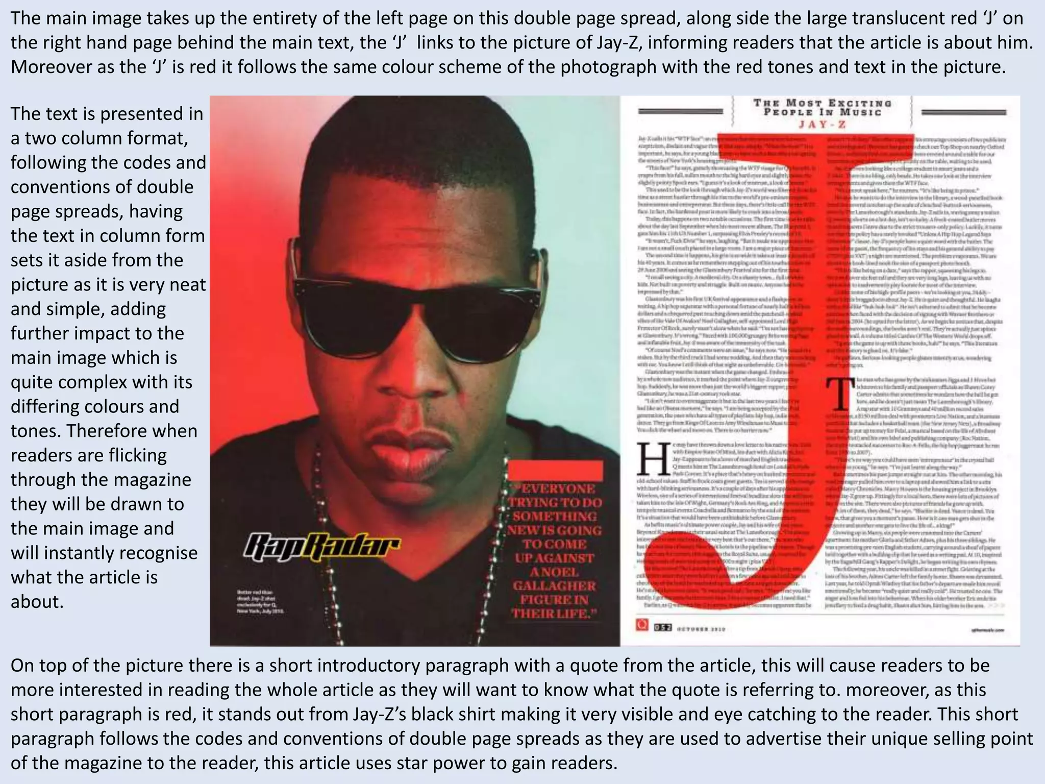 The main image takes up the entirety of the left page on this double page spread, along side the large translucent red ‘J’ on 
the right hand page behind the main text, the ‘J’ links to the picture of Jay-Z, informing readers that the article is about him. 
Moreover as the ‘J’ is red it follows the same colour scheme of the photograph with the red tones and text in the picture. 
The text is presented in 
a two column format, 
following the codes and 
conventions of double 
page spreads, having 
the text in column form 
sets it aside from the 
picture as it is very neat 
and simple, adding 
further impact to the 
main image which is 
quite complex with its 
differing colours and 
tones. Therefore when 
readers are flicking 
through the magazine 
they will be drawn to 
the main image and 
will instantly recognise 
what the article is 
about. 
On top of the picture there is a short introductory paragraph with a quote from the article, this will cause readers to be 
more interested in reading the whole article as they will want to know what the quote is referring to. moreover, as this 
short paragraph is red, it stands out from Jay-Z’s black shirt making it very visible and eye catching to the reader. This short 
paragraph follows the codes and conventions of double page spreads as they are used to advertise their unique selling point 
of the magazine to the reader, this article uses star power to gain readers. 
