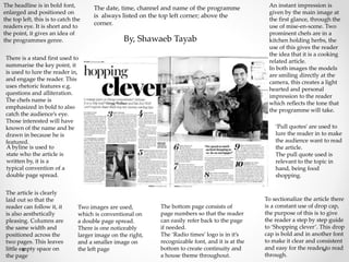 The headline is in bold font,
enlarged and positioned on
the top left, this is to catch the
readers eye. It is short and to
the point, it gives an idea of
the programmes genre.
There is a stand first used to
summarise the key point, it
is used to lure the reader in,
and engage the reader. This
uses rhetoric features e.g.
questions and alliteration.
The chefs name is
emphasized in bold to also
catch the audience’s eye.
Those interested will have
known of the name and be
drawn in because he is
featured.
A byline is used to
state who the article is
written by, it is a
typical convention of a
double page spread.
The article is clearly
laid out so that the
reader can follow it, it
is also aesthetically
pleasing. Columns are
the same width and
positioned across the
two pages. This leaves
little empty space on
the page
The date, time, channel and name of the programme
is always listed on the top left corner; above the
corner.
Two images are used,
which is conventional on
a double page spread.
There is one noticeably
larger image on the right,
and a smaller image on
the left page
The bottom page consists of
page numbers so that the reader
can easily refer back to the page
if needed.
The ‘Radio times’ logo is in it’s
recognizable font, and it is at the
bottom to create continuity and
a house theme throughout.
An instant impression is
given by the main image at
the first glance, through the
use of mise-en-scene. Two
prominent chefs are in a
kitchen holding herbs, the
use of this gives the reader
the idea that it is a cooking
related article.
In both images the models
are smiling directly at the
camera, this creates a light
hearted and personal
impression to the reader
which reflects the tone that
the programme will take.
‘Pull quotes’ are used to
lure the reader in to make
the audience want to read
the article.
The pull quote used is
relevant to the topic in
hand, being food
shopping.
To sectionalize the article there
is a constant use of drop cap,
the purpose of this is to give
the reader a step by step guide
to ‘Shopping clever’. This drop
cap is bold and in another font
to make it clear and consistent
and easy for the reader to read
through.
By, Shawaeb Tayab
 
