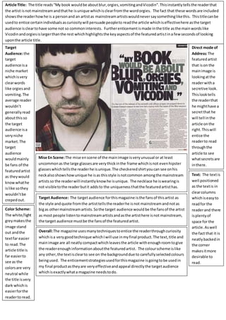 Article Title: The title reads“My book wouldbe aboutblur,orgies,vomitingandVicodin”.Thisinstantlytellsthe readerthat
the artist isnot mainstream andthathe isunique whichisclearfromthe wordorgies. The fact that these wordsare included
showsthe readerhowhe is a personand an artistas mainstreamartistswouldnever saysomethinglikethis. Thistitlecanbe
usedto entice certainindividualsascuriositywill persuade peopleto readthe article whichiseffectivehere asthe target
audience iscleartohave some not so commoninterests. Furtherenticementismade inthe title asthe mainwordslike
Vicodinandorgiesislargerthanthe rest whichhighlightsthe keyaspectsof the featuredartistina few secondsof looking
uponthe article title.
Direct mode of
Address:The
featuredartist
that ison the
mainimage is
lookingatthe
readerwitha
secretive look.
Thislooktells
the readerthat
he mighthave a
secretthat he
will tell inthe
article onthe
right.Thiswill
entice the
readerto read
throughthe
article to see
whatsecretsare
inthere.
Target
Audience:the
target
audience isa
niche market
whichisvery
clearwords
like orgiesand
vomiting.The
average reader
wouldn’t
generallyread
aboutthis so
the target
audience isa
veryniche
market.The
target
audience
wouldmainly
be fans of the
featuredartist
as theywould
know whathe
islike sothey
wouldn’tbe
crepedout.
Mise En Scene:The mise enscene of the mainimage isveryunusual or at least
uncommonas the large glassesare verythickinthe frame whichisnot evenhipster
glasseswhichtellsthe readerhe isunique.The checkeredshirtyoucan see onhis
neckalsoshowshowunique he isas thisstyle isnotcommon amongthe mainstream
artistsso the readerwill instantlyknow he isunique. The necklace he iswearingis
not visibletothe readerbutit addsto the uniquenessthatthe featuredartisthas.
Target Audience: The targetaudience forthismagazine isthe fansof thisartist as
the style andquote fromthe artisttellsthe readerhe isnot mainstreamandnotas
bigas othermainstreamartists.Sothe target audience would be the fansof the artist
as most people listento mainstreamartistsandasthe artisthere isnot mainstream,
the target audience mustbe the fansof the featuredartist.
Text: The textis
well positioned
as the textis in
clearcolumns
whichiseasyto
readfor the
readerand there
isplentyof
space for the
article.Aswell
the fact that it is
neatlybackedin
the corner
makesitmore
desirable to
read.
Color Scheme:
The white/light
greymakesthe
image stand
out andthe
textfar easier
to read.The
article title is
far easierto
see as the
colorsare very
neutral while
the title isvery
dark whichis
easierforthe
readerto read.
Overall:The magazine usesmanytechniquestoentice the readerthroughcuriosity
whichisa verygoodtechnique whichIwill use inmyfinal product.The text,title and
mainimage are all neatly compactwhichleavesthe article withenoughroomtogive
the readerenoughinformationaboutthe featuredartist. The colourscheme islike
any other,the textisclearto see on the backgrounddue to carefullyselectedcolours
beingused. The enticementstrategiesusedforthismagazine isgoingtobe usedin
my final productastheyare veryeffectiveandappeal directlythe targetaudience
whichisexactlywhata magazine needstodo.
 