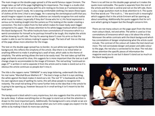 The main image on the double page spread is of the world famous rapper Eminem. The
image takes up half of the page highlighting his importance. The image is a studio shot
and he is sat in a very casual way with his arm resting on his knee as if someone took a
photo when he wasn’t ready. He is wearing comfortable clothing ( he wears these types
of clothes all the time ) that is very baggy. He is wearing the stereotypical outfit that you
would imagine rappers to wear so the audience can instantly recognise him and realise
what music he makes ( especially if they don’t know who he is ) His facial expression is
serious as his looking straight into the camera as if his looking at the reader creating a
connection. The shot is taken from his feet which makes his lower body seem bigger
compared to his upper. This draws attention to his white baggy tracksuit which contrast
the black background. The white tracksuits have connotations of innocence which is a
weird connotation for himself as he portrays himself to be tough, this implies the article
will be showing his soft side. The top his wearing doesn’t cover his arms so that the
reader is able to see his tattoos making hi appear tough. The lack of sell line on the top
of the page allows more attention for the image.
There is no sell line on this double page spread so it makes the
quote more noticeable. The quote is separate from the rest of
the article and the text is central and not on the left side, there
is also a large quotation mark to draw attention to it. The quote
first few words are “The truth is…” the word truth is meaningful
which suggests that in the article Eminem will be opening up
about something. Additionally the quote suggests that he isn't
sure what's going to happen but the thought concerns him.
The text on the double page spread has no border, its just white text against the black
background, this reflects the simplicity of the article. Also there is no initial letter or
anything different to make it anything but a wall of text, which adds to the theme of
simplicity. The white writing allows the text to be easily read. The text takes up half the
page and bends around his shoe, this suggests he is more important than the text as it will
change shape to accommodate to the image of Eminem. The red writing “continued on
page 27” is written in red to separate it from the article and to make is stand out so it is
obvious the article continues so people don’t miss it.
There are not many colours on the page apart from the three
main colours black, red and white. The white is used as it has
connotations of innocence which says a lot about the article.
Moreover the white contrasts with the black background which
has connotations of danger emphasising what the article could
include. The contrast of the colours all makes the text stand out
more. The red connoatate danger and power and adds colour
to the page, the red also is connected to his shoe. The red also
draws attention the specific pieces of information the
magazine want you to see but it doesn’t stand out as much on
the black background.
The title is the rappers name “EMINEM” in very large lettering, underneath the title is
his real name “Marshall Bruce Mathers Ill “. The text is large so that it is eye catching,
the white against the black makes it stand out a lot. The red “E” is backwards as that is
his own signature way of spelling his name, this will allow people to recognise him
instantly. The small red writing of his name further links to the idea that in the article he
is going to be opening up, however because its in small writing it isn't meant to be the
focal point.
The background is black which is very mysterious, but also suggests that the article might
be quite deep. It allows everything else on the page to stand out so that the attention is
drawn to the most important parts. Additionally the background is very simple so we are
not distracted by it, it is also black because when you turn onto a page you expect it to be
white so by making it black its more eye catching.
 
