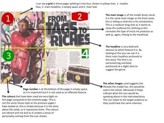 The main image is of the model dizzie rascal.
It is the same main image as the front cover,
this is telling us that this is his article/story.
This is a medium long shot as it wants to
show the audience his clothing as this
connotes the type of music he produces as
well as, again, linking to the masthead.
The headline is very bold and
obvious to which feature it is. By
looking at this you can see it is
them main headline anchored to
this story. The font is an
extremely big and bold,
positioned at a slight slant to
suggest the genre.
The other images used suggests the
lifestyle the model has, this would be
said in the article. Moreover it helps
indicate what the icon would be
speaking about in the interview/story.
This can relate to the target audience as
they could have the same interests.
The colours that have been used are very bight on
this page compared to the contents page. This is
not the same house style as the previous pages I
have looked at, this is simply because it is the story
about the celeb, so it represents them. The colours
are vibrant and not dull so it creates a sense of
personality coming from the icon shown.
Page number is at the bottom of the page in empty space,
as it is important but it is not used as an effective feature.
I can see a grid in these pages splitting it into four, shown in yellow lines. 1- models
face, 2- main headline, 3-empty space and 4- main text.
 