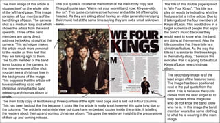 The title of this double page spread
is “We Four Kings”. This title is a
play on words by indicating who the
feature artist is in the article. Due to
it talking about the four members of
Kings of Leon. This would draw in a
target audience of people that enjoy
the band's music because they
would want to know what the band
are doing at the moment. Also the
title connotes that this article is a
christmas feature. As the way the
title is it is similar to the three kings
in the nativity story. Therefore this
indicates that it is going to be about
Kings of Leon new christmas
album.
The main image of this article is
situates itself on the whole side
of the left hand page. This image
contains all four members of the
band Kings of Leon. The camera
shot is a medium long shot which
shows the artists from the waist
upwards. Three of the band
members are using direct
address by looking straight at the
camera. This technique makes
the article much more personal
to the reader as they feel that
they are talking right to them.
The fourth member of the band
is not looking at the camera. In
the mise-en-scene of the shot
you can see a christmas tree in
the background of the image.
This suggests that the article will
have something to do with
christmas or maybe the band
releasing a christmas album or
single.
The main body copy of text takes up three quarters of the right hand page and is laid out in four columns.
This has been laid out like this because it looks like the article is really short however it is quite long due to
the columns. The article is not an interview but does have embedded quotes inside the article. It is telling
the readers about their up and coming christmas album. This gives the reader an insight to the preparations
of their up and coming release.
The secondary image is of the
lead singer of the featured band.
The image has been positioned
next to the pull quote from the
artist. This is because the quote
comes from the lead singer so to
help readers of the magazine
who do not know the band know
who he is. In this image the band
member wears the same clothing
to what he is wearing in the main
image.
The pull quote is located at the bottom of the main body copy text.
This pull quote says “We’re not your secret band now, 45-year-olds
like us”. This quote contains some humour and a little bit of being big
headed. As they are joking about having an elder generation enjoying
their music but at the same time saying they are not a small unknown
band.
 