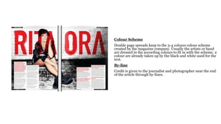 Colour Scheme
Double page spreads keep to the 3-4 colours colour scheme
created by the magazine company. Usually the artists or band
are dressed in the according colours to fit in with the scheme. 2
colour are already taken up by the black and white used for the
text.
By-line
Credit is given to the journalist and photographer near the end
of the article through by-lines.
 