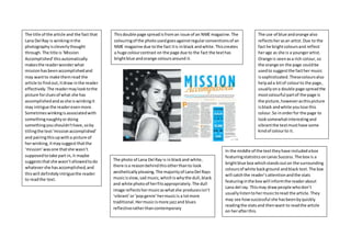 Thisdouble page spreadisfroman issue of an NME magazine.The
colouringof the photousedgoesagainstregularconventionsof an
NME magazine due tothe fact itis inblack andwhite.Thiscreates
a huge colourcontrast on the page due to the fact the texthas
brightblue andorange coloursaround it.
The photo of Lana Del Ray is inblackand white,
there isa reasonbehindthisotherthanto look
aestheticallypleasing.The majorityof LanaDel Rays
musicisslow,sad music,whichiswhythe dull,black
and white photoof herfitsappropriately.The dull
image reflectshermusicaswhatshe producesisn’t
‘vibrant’or‘popgenre’hermusicis a lotmore
traditional.Hermusicismore jazzand blues
reflectiveratherthancontemporary
The use of blue andorange also
reflectsherasan artist. Due to the
fact he brightcoloursand reflect
herage as she is a youngerartist.
Orange is seenasa rich colour,so
the orange on the page couldbe
usedto suggestthe facther music
issophisticated.Thesecoloursalso
helpada bitof colourto the page,
usuallyona double page spread the
mostcolourful partof the page is
the picture,howeverasthispicture
isblack andwhite youlose this
colour.So inorderfor the page to
looksomewhatinterestingand
vibrantthe textmusthave some
kindof colourto it.
The title of the article and the fact that
Lana Del Ray is winkinginthe
photographyiscleverlythought
through.The title is‘Mission
Accomplished’thisautomatically
makesthe readerwonderwhat
missionhasbeenaccomplishedand
may wantto make themread the
article to findout,itdraw inthe reader
effectively.The readermaylooktothe
picture forcluesof what she has
accomplishedandasshe is winkingit
may intrigue the readerevenmore.
Sometimeswinkingisassociatedwith
somethingnaughtyordoing
somethingyoushouldn’thave,soby
titlingthe text‘missionaccomplished’
and pairingthisupwitha picture of
herwinking,itmaysuggestthatthe
‘mission’wasone thatshe wasn’t
supposedtotake part in, it maybe
suggeststhatshe wasn’t allowedtodo
whatevershe hasaccomplished,and
thiswill definitely intriguethe reader
to readthe text.
In the middle of the texttheyhave includedabox
featuringstatisticsonLanas Success.The box is a
brightblue box whichstandsouton the surrounding
coloursof white background andblack text.The box
will catchthe reader’sattentionandthe stats
featuringinthe box will informthe readerabout
Lana del ray. Thismay drawpeople whodon’t
usuallylistentohermusictoread the article.They
may see howsuccessful she hasbeenbyquickly
readingthe statsand thenwant to readthe article
on herafterthis.
 