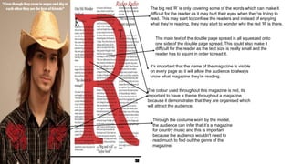 The big red ‘R’ is only covering some of the words which can make it
difficult for the reader as it may hurt their eyes when they’re trying to
read. This may start to confuse the readers and instead of enjoying
what they’re reading, they may start to wonder why the red ‘R’ is there.
The main text of the double page spread is all squeezed onto
one side of the double page spread. This could also make it
difficult for the reader as the text size is really small and the
reader has to squint in order to read it.
It’s important that the name of the magazine is visible
on every page as it will allow the audience to always
know what magazine they’re reading.
The colour used throughout this magazine is red, its
important to have a theme throughout a magazine
because it demonstrates that they are organised which
will attract the audience.
Through the costume worn by the model,
the audience can infer that it’s a magazine
for country music and this is important
because the audience wouldn't need to
read much to find out the genre of the
magazine.
 