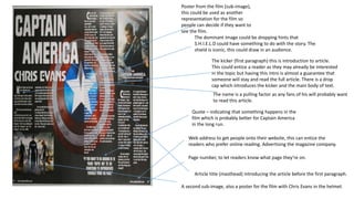 Poster from the film (sub-image),
this could be used as another
representation for the film so
people can decide if they want to
see the film.
Quote – indicating that something happens in the
film which is probably better for Captain America
in the long run.
The dominant image could be dropping hints that
S.H.I.E.L.D could have something to do with the story. The
shield is iconic, this could draw in an audience.
The kicker (first paragraph) this is introduction to article.
This could entice a reader as they may already be interested
in the topic but having this intro is almost a guarantee that
someone will stay and read the full article. There is a drop
cap which introduces the kicker and the main body of text.
The name is a pulling factor as any fans of his will probably want
to read this article.
Web address to get people onto their website, this can entice the
readers who prefer online reading. Advertising the magazine company.
Page number, to let readers know what page they’re on.
Article title (masthead) introducing the article before the first paragraph.
A second sub-image, also a poster for the film with Chris Evans in the helmet.
 