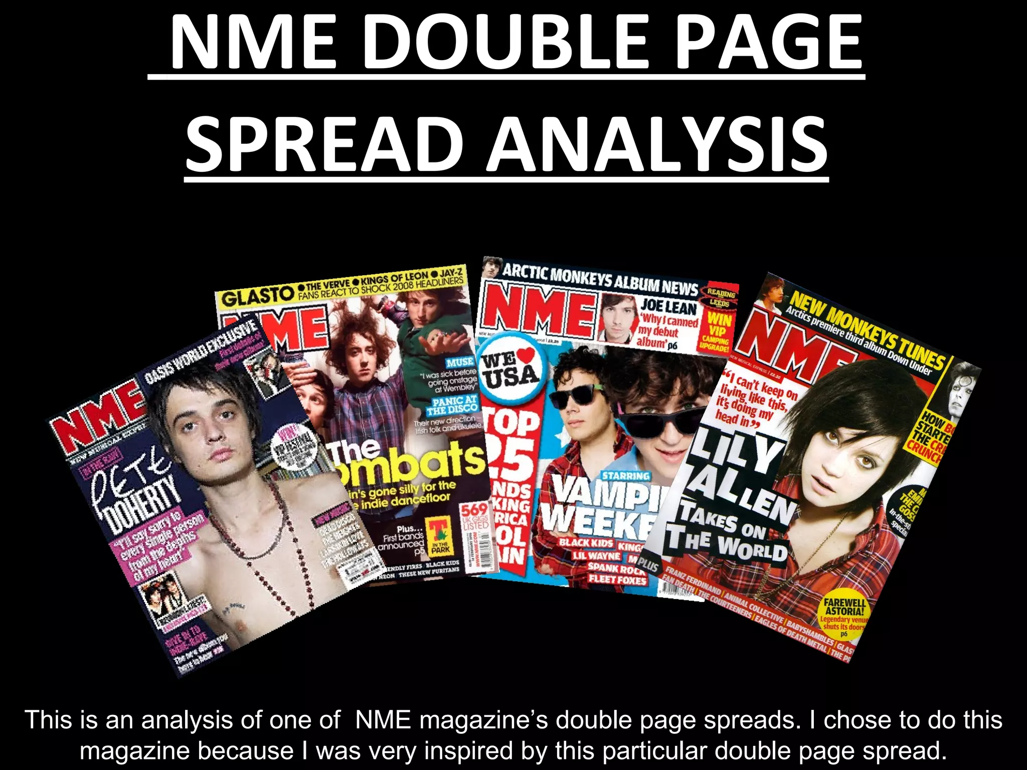 NME DOUBLE PAGE
            SPREAD ANALYSIS




This is an analysis of one of NME magazine’s double page spreads. I chose to do this
     magazine because I was very inspired by this particular double page spread.
 