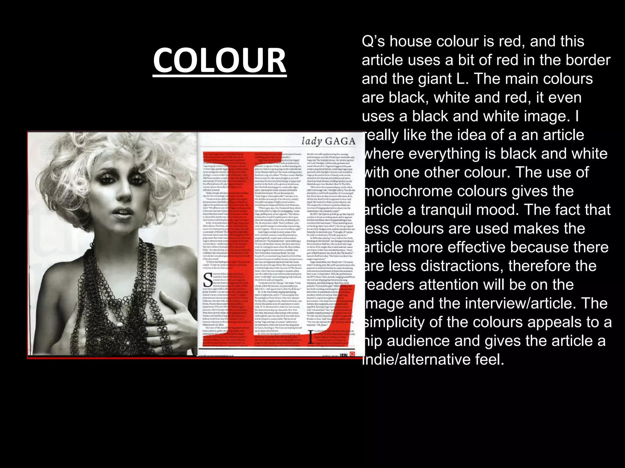 Q’s house colour is red, and this
COLOUR   article uses a bit of red in the border
         and the giant L. The main colours
         are black, white and red, it even
         uses a black and white image. I
         really like the idea of a an article
         where everything is black and white
         with one other colour. The use of
         monochrome colours gives the
         article a tranquil mood. The fact that
         less colours are used makes the
         article more effective because there
         are less distractions, therefore the
         readers attention will be on the
         image and the interview/article. The
         simplicity of the colours appeals to a
         hip audience and gives the article a
         indie/alternative feel.
 