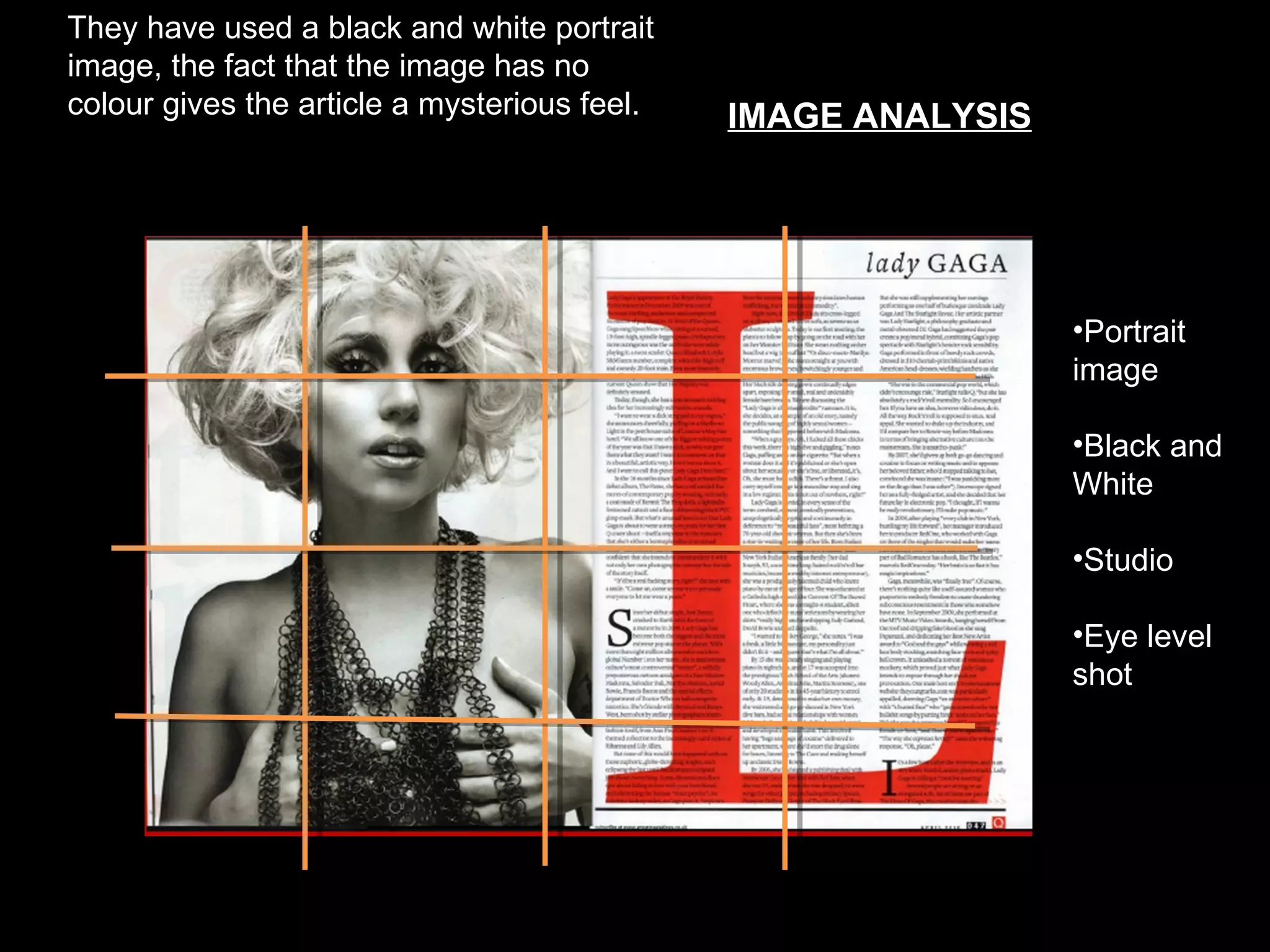 They have used a black and white portrait
image, the fact that the image has no
colour gives the article a mysterious feel.      IMAGE ANALYSIS

                                              On this page


                                                                  •Portrait
                                                                  image

                                                                  •Black and
                                                                  White

                                                                  •Studio

                                                                  •Eye level
                                                                  shot
 