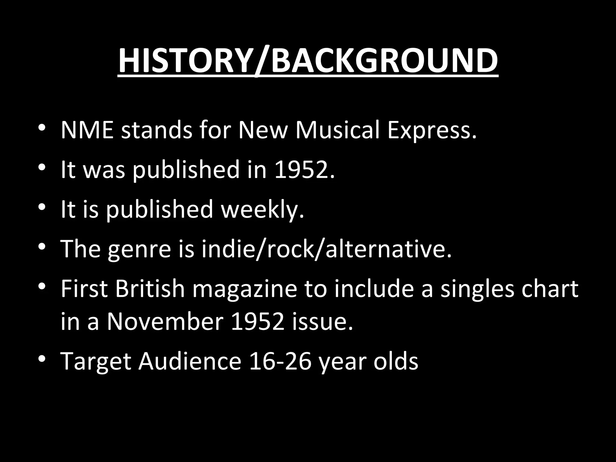 HISTORY/BACKGROUND
• NME stands for New Musical Express.
• It was published in 1952.
• It is published weekly.
• The genre is indie/rock/alternative.
• First British magazine to include a singles chart
  in a November 1952 issue.
• Target Audience 16-26 year olds
 