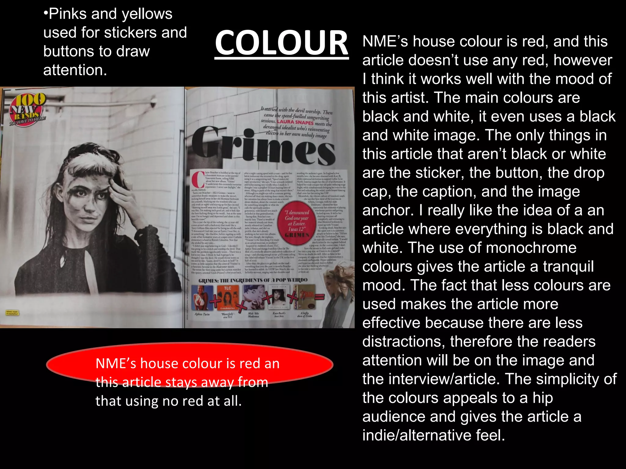 •Pinks and yellows
used for stickers and
buttons to draw          COLOUR       NME’s house colour is red, and this
                                      article doesn’t use any red, however
attention.
                                      I think it works well with the mood of
                                      this artist. The main colours are
                                      black and white, it even uses a black
                                      and white image. The only things in
                                      this article that aren’t black or white
                                      are the sticker, the button, the drop
                                      cap, the caption, and the image
                                      anchor. I really like the idea of a an
                                      article where everything is black and
                                      white. The use of monochrome
                                      colours gives the article a tranquil
                                      mood. The fact that less colours are
                                      used makes the article more
                                      effective because there are less
                                      distractions, therefore the readers
       NME’s house colour is red an   attention will be on the image and
       this article stays away from   the interview/article. The simplicity of
       that using no red at all.      the colours appeals to a hip
                                      audience and gives the article a
                                      indie/alternative feel.
 