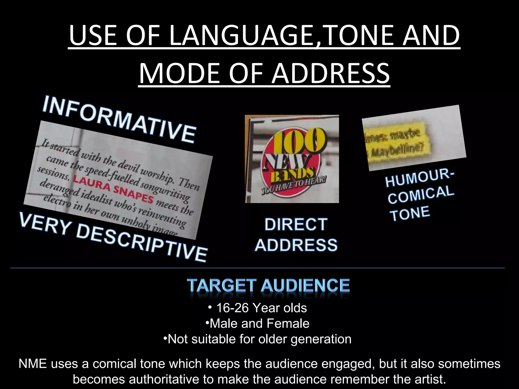 USE OF LANGUAGE,TONE AND
             MODE OF ADDRESS




                               • 16-26 Year olds
                              •Male and Female
                       •Not suitable for older generation
NME uses a comical tone which keeps the audience engaged, but it also sometimes
       becomes authoritative to make the audience remember the artist.
 
