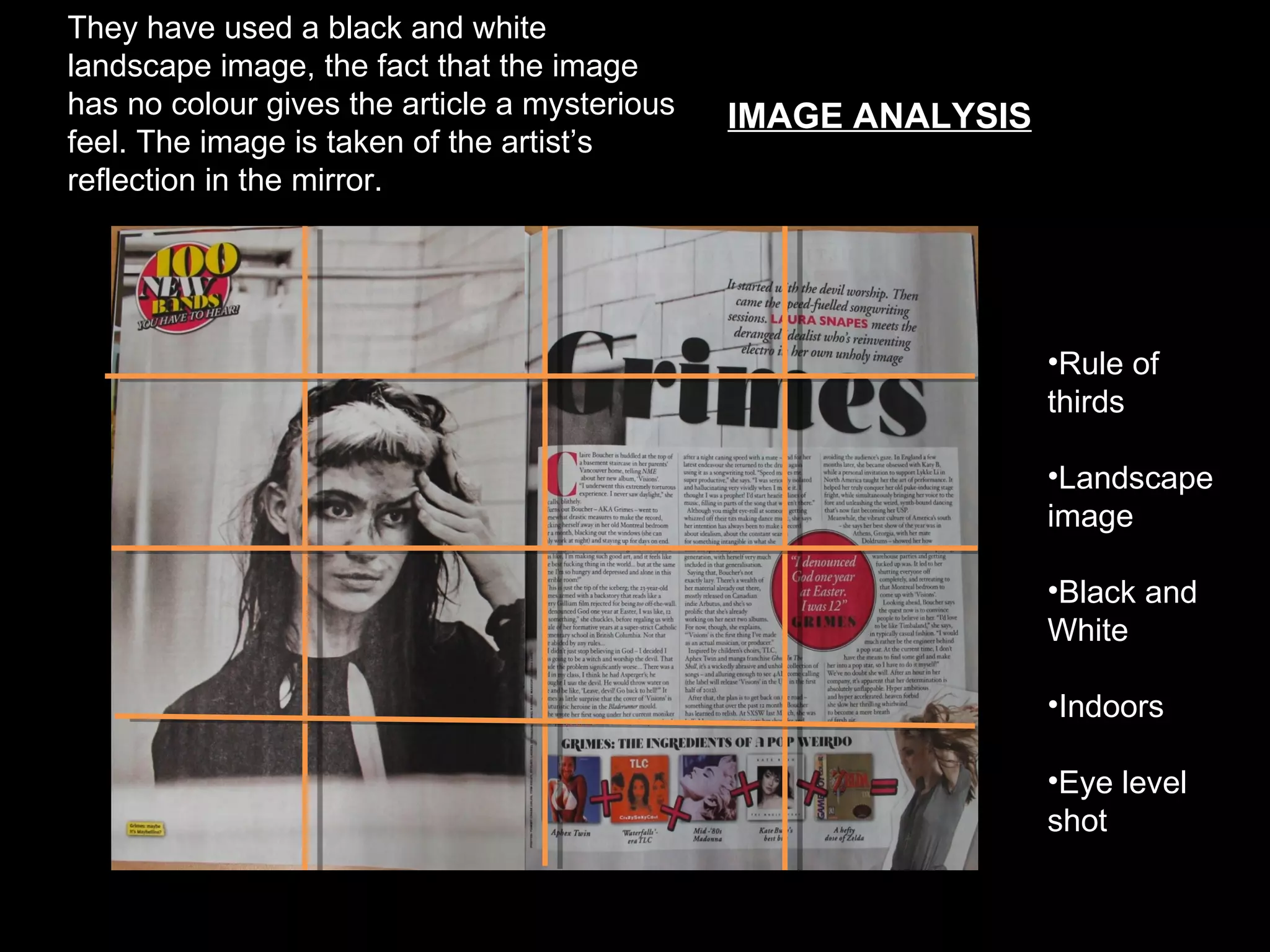 They have used a black and white
landscape image, the fact that the image
has no colour gives the article a mysterious      IMAGE ANALYSIS
feel. The image is taken of the artist’s
reflection in the mirror.
                                               On this page



                                                                   •Rule of
                                                                   thirds

                                                                   •Landscape
                                                                   image

                                                                   •Black and
                                                                   White

                                                                   •Indoors

                                                                   •Eye level
                                                                   shot
 