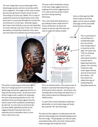 The way in which Soulja boy is facing
 The main image takes up one whole page of the
                                                          in the main image suggests that he is
 double page spread a common convention within
                                                          laughing at the article suggesting that
 music magazines. The image is of the artist is Soulja
                                                          it is a calm and funny article in which
 Boy who has permanent marker all over his face.
                                                          you won’t seeing anything
 The writing on his face says ‘SWAG’ This is a way of                                                    Here is a little logo that VIBE
                                                          distressing.
 saying that someone has good fashion sense, they                                                        tends to add to all of their
 dress well in a casual way although this can also less   This is also shows that Soulja boy is a        pages, sort of a way to validate
 commonly be in a smart way. Generally rappers            guy looking to have a laugh and isn’t          each page and this also builds
 don’t wear smart clothing, as you can see Soulja Boy     serious all the time. He wants the             brand identity and image.
 isn’t even wearing a top never mind a suit. There are    viewers to see the side of his face and
 also tattoos on Soulja Boy’s body like a kiss, heart     neck to reveal the tattoos located
 and roses which all symbolize love and may connote       there.
 him as lover.                                                                                                      This is a pull quote in
                                                                                                                    red and black at a
                                                                                                                    considerably larger
                                                                                                                    font size and the
                                                                                                                    color change helps it
                                                                                                                    to stand out on the
                                                                                                                    page. The quote says
                                                                                                                    “Life of a shooting
                                                                                                                    star!” so he is
                                                                                                                    referring to himself as
                                                                                                                    someone who is
                                                                                                                    beginning to get very
                                                                                                                    popular. He is starting
                                                                                                                    to become a big
                                                                                                                    name rapper and will
                                                                                                                    soon be at the top of
                                                                                                                    the industry. The
                                                                                                                    font used in this
                                                                                                                    reflects the type of
                                                                                                                    handwriting that
The article is continuing on to the next page as          This is an informal article, a very close up one to       Soulja Boy would use.
there isn’t enough space for it to fit into the           Soulja on a personal level about things such as
double page spread also suggesting that this is a         how he grew and his parents. He has been very
long and informative article. At the start of the         revealing about many things and above this is a
Article it begins with a capital S for Soulja Boy         little sentence about his following online of
the main artist drawing attention to him. The             ‘SWAG Surfers’.
repetition of the word Swag suggests that this
word is a part of him symbolizes something to             In a part of the article Soulja Boy is asked by is
do with him. It is also clear to see that he did          dad whether or not he does drugs and Soulja
not write SWAG repetitively himself so this               Boy responds “No I don’t do drugs.”
suggests that girls have done this to him
especially since as said before there is a kiss
                                                    The layout of the magazine is professional and slick
mark, a heart and a rose.
                                                    with the white background and faded background of
                                                    the main image. The paragraphs are laid out neatly
                                                    and professionally, with a nice color scheme which
                                                    makes the page look simple but smart.
 