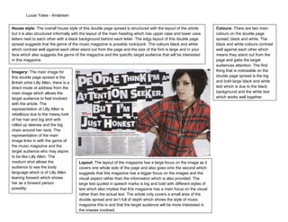 Lucas Yates - Andersen


House style: The overall house style of this double page spread is structured with the layout of the article          Colours: There are two main
but it is also structured informally with the layout of the main heading which has upper case and lower case          colours on the double page
letters next to each other with a black background behind each letter. The edgy layout of this double page            spread, black and white. The
spread suggests that the genre of the music magazine is possibly rock/punk. The colours black and white               black and white colours contrast
which contrast well against each other stand out from the page and the size of the font is large and in your          well against each other which
face which also suggests the genre of the magazine and the specific target audience that will be interested           means they stand out from the
in this magazine.                                                                                                     page and gabs the target
                                                                                                                      audiences attention. The first
Imagery: The main image for                                                                                           thing that is noticeable on the
this double page spread is the                                                                                        double page spread is the big
British artist Lilly Allen, there is a                                                                                and bold large black and white
direct mode of address from the                                                                                       text which is due to the black
main image which allows the                                                                                           background and the white text
target audience to feel involved                                                                                      which works well together.
with the article. The
representation of Lilly Allen is
rebellious due to the messy look
of her hair and big shirt with
rolled up sleeves and the big
chain around her neck. The
representation of the main
image links in with the genre of
the music magazine and the
target audience who may aspire
to be like Lilly Allen. The
medium shot allows the                   Layout: The layout of the magazine has a large focus on the image as it
audience to see the body                 covers one whole side of the page and also goes onto the second which
language which is of Lilly Allen         suggests that this magazine has a bigger focus on the images and the
leaning forward which shows              visual aspect rather than the information which is also provided. The
her as a forward person                  large text quoted in speech marks is big and bold with different styles of
possibly.                                text which also implies that this magazine has a main focus on the visual
                                         rather than the actual text. The article only covers a small area of the
                                         double spread and isn’t full of depth which shows the style of music
                                         magazine this is and that the target audience will be more interested in
                                         the images involved.
 