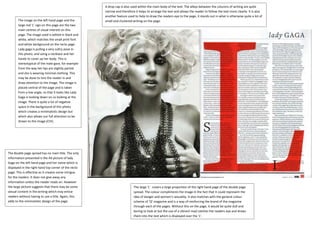 The image on the left hand page and the
large red ‘L’ sign on this page are the two
main centres of visual interest on this
page. The image used is edited in black and
white, which matches the small print font
and white background on the recto page.
Lady gaga is pulling a very sultry pose in
this photo, and using a necklace and her
hands to cover up her body. This is
stereotypical of the male gaze, for example
from the way her lips are slightly parted
and she is wearing minimal clothing. This
may be done to lure the reader in and
draw attention to the image. The image is
placed central of the page and is taken
from a low angle, so that it looks like Lady
Gaga is looking down on us looking at the
image. There is quite a lot of negative
space in the background of this photo
which creates a minimalistic design but
which also allows our full attention to be
drawn to the image (CVI).
The double page spread has no main title. The only
information presented is the A4 picture of lady
Gaga on the left hand page and her name which is
displayed in the right hand top corner of the recto
page. This is effective as it creates some intrigue
for the readers. It does not give away any
information unless the reader reads on. However
the large picture suggests that there may be some
sexual content in the writing which may entice
readers without having to use a title. Again, this
adds to the minimalistic design of the page.
The large ‘L’ covers a large proportion of the right hand page of the double page
spread. The colour compliments the image in the fact that it could represent the
idea of danger and women’s sexuality. It also matches with the general colour
scheme of ‘Q’ magazine and is a way of reinforcing the brand of the magazine
through each of the pages. Without this on the page, it would be quite dull and
boring to look at but the use of a vibrant read catches the readers eye and draws
them into the text which is displayed over the ‘L’.
A drop cap is also used within the main body of the text. The alleys between the columns of writing are quite
narrow and therefore it helps to arrange the text and allows the reader to follow the text more clearly. It is also
another feature used to help to draw the readers eye to the page, it stands out in what is otherwise quite a lot of
small and clustered writing on the page.
 