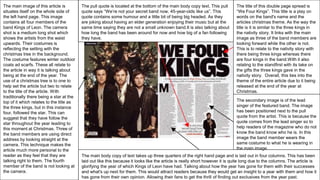 The title of this double page spread is
“We Four Kings”. This title is a play on
words on the band's name and the
articles christmas theme. As the way the
title is it is similar to the three kings in
the nativity story. It links with the main
image as three of the band members are
looking forward while the other is not.
This is to relate to the nativity story with
there being three kings whereas there
are four kings in the band.With it also
relating to the standfirst with its take on
the gifts the three kings gave in the
nativity story. Overall, this ties into the
theme of the entire article due to it being
released at the end of the year at
Christmas.
The main image of this article is
situates itself on the whole side of
the left hand page. This image
contains all four members of the
band Kings of Leon. The camera
shot is a medium long shot which
shows the artists from the waist
upwards. Their costumes is
reflecting the setting with the
christmas tree in the background.
The costume features winter outdoor
coats ad scarfs. These all relate to
the article in way it is talking about
being at the end of the year. The
use of a christmas tree is to one to
help set the article but two to relate
to the title of the article. With
traditionally there being a star at the
top of it which relates to the title as
the three kings, but in this instance
four, followed the star. This can
suggest that they have follow the
star throughout the year leading to
this moment at Christmas. Three of
the band members are using direct
address by looking straight at the
camera. This technique makes the
article much more personal to the
reader as they feel that they are
talking right to them. The fourth
member of the band is not looking at
the camera.
The main body copy of text takes up three quarters of the right hand page and is laid out in four columns. This has been
laid out like this because it looks like the article is really short however it is quite long due to the columns. The article is
glorifying the year of which Kings of Leon have had. Talking about how the year has gone for them with their successes
and what's up next for them. This would attract readers because they would get an insight to a year with them and how it
has gone from their own opinion. Allowing their fans to get the thrill of finding out exclusives from the year past.
The secondary image is of the lead
singer of the featured band. The image
has been positioned next to the pull
quote from the artist. This is because the
quote comes from the lead singer so to
help readers of the magazine who do not
know the band know who he is. In this
image the band member wears the
same costume to what he is wearing in
the main image.
The pull quote is located at the bottom of the main body copy text. This pull
quote says “We’re not your secret band now, 45-year-olds like us”. This
quote contains some humour and a little bit of being big headed. As they
are joking about having an elder generation enjoying their music but at the
same time saying they are not a small unknown band.It is also talking about
how long the band has been around for now and how big of a fan following
they have.
 