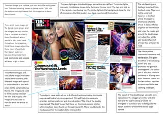 The neon lights give the double page spread the retro effect. The strobe lights          The sub headings are
The main image is of a show, this links with the main cover
                                                              represent the clubbing image to be funky and ‘in your face’. The two girls look as        bold and stand out from
line ‘The most amazing shows in dance music!’ this tells
                                                              if they are at a rave having fun. The strobe lights in the background show the kind       the body copy. They keep
the audience straight away that this magazine is about
                                                              of atmosphere that the readers may have experienced themselves.                           to the same font
dance music.
                                                                                                                                                        however in the first
                                                                                                                                                        article it is larger to
                                                                                                                                                        emphasise what the
There are 2 main images of                                                                                                                              article is about. It helps
the dance music shows and                                                                                                                               organise the information
the images are very similar.                                                                                                                            and helps the reader get
One of the main articles is                                                                                                                             around the double page
about Deadmau5 which                                                                                                                                    spread as they will be
seems to be a main focus                                                                                                                                able to identify which
throughout the magazine. I                                                                                                                              articles they will want to
think these images advertise                                                                                                                            read.
these types of events to
their target audience                                                                                                                                   The colour yellow
because they make them                                                                                                                                  represents happiness and
look spectacular and people                                                                                                                             exhilaration. This gives
will want to go to them                                                                                                                                 the effect of the clubbing
                                                                                                                                                        theme and also
                                                                                                                                                        promotes the genre of
                                                                                                                                                        the magazine. The colour
The different images and                                                                                                                                pink is a lot less subtle in
sizes of the images make the                                                                                                                            the sense of it being seen
article seem eccentric; the                                                                                                                             as an innocent colour but
different images will appeal                                                                                                                            the two colours together
to the audience as they will                                                                                                                            are portrayed to be eye
relate to the party/clubbing                                                                                                                            catching and bright.
theme. The images are used
to form balance between
                                        The subjects have been set out in 3 different sections making the double                  The layout of this double page spread is very
the text and imagery. The
                                        page spread look a lot more organised. This will help the readers to                      specialized. The images are in line with the
images are also used to
                                        orientate to their preferred and desired section. The title of the double                 text and the sub headings are bold are
indicate what the article is
                                        page spread ‘The big 3’shows that these are the most popular articles                     energetic to stand out also to help guide the
about.
                                        which may have been found out through research. These would also be the                   target audience around the double page
                                        most popular for the readers to be interested in.                                         spread.
 
