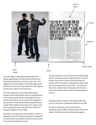 Pull out
                                                                                                  Quote




                                                                                                                           Article




                                                                                                                     Body text




                                                                                                               Page number
              Main
                                                             Gutter
              Image
                                                               The pull out quote is very informative and rude showing
The main image is covering one whole page of the
                                                               that it is a serious comment made by 50 Cent. This was
double page spread, this could connote that they are
                                                               a tweet from 50 Cent in which Vibe have chosen to
important and deserve to cover this much space. This
                                                               include within this article to emphasize the respect that
suggest that the two people in this double page spread
                                                               these two rappers have for each other. The layout of
are likely to be the main artists featured in the magazine
                                                               the article is professional and yet again with the same
and also have a place on the front cover.
                                                               sort of color scheme when it comes to the backgrounds
The main image features two well known Rappers                 and text.
named 50 Cent and Soulja Boy; they are looking directly
at the camera posing. 50 cent is posing like he has an
attitude and wants to scare someone off. Soulja Boy is         The page number is located in the bottom right hand
posing with his hands out basically meaning “What you          corner a convention of magazines followed on by VIBE.
saying?” Both rappers are wearing chains; rappers wear
chains to represent wear they come from and also to            The text is sorted into a pair of columns like a
look good. Rappers call this “Bling”                           newspaper showing VIBE’s professionalism and that the
                                                               readers of VIBE tend to like sophisticated magazine.
Soulja Boy is wearing a Gucci belt and shoes. Which are
expensive pieces of clothing so Soulja Boy is showing off
his wealth and to have wealth you have to be successful
so he is also promoting his success.
 