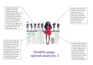 This page has a horizontal
                                       Its tagline “defining hip-hop”
   separation between the
                                       makes it clear to the audience
   images and the text that
                                       what genre of music it is
   spreads across both pages. The
                                       supporting. The black and
   images highlight the purpose
                                       white images consist of the
   of the article which is that fact
                                       artist Solange Knowles posing
   that Solange Knowles has one
                                       slightly differently in each
   of the year’s best RnB albums,
                                       frame which shows her
   this is quite significant and
                                       diversity to the music.
   controversial as it suggests that
   her sister, Beyonce, being one
   of the best RnB singers of all
   time is better than her.




The layout of the double page
spread is relatively simple to
                                         The main image of Solange
follow with the columns and
                                         Knowle’s shows her wearing
the images; the use of colours
                                         a red dress which is a form
is also natural and nicely
                                         of imagery suggesting she is
contrasted with the use of blue,
                                         quite fiery and attractive.
black and grey theme running
                                         But her stance seems as
throughout. The subject of the
                                         though she is innocent (her
double page spread is purely
                                         feet facing in) but her hands
focused on Solange Knowle’s
                                         placed behind her back
attitude and personality.
                                         represents her confidence.
 