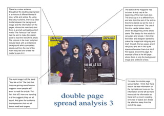 There is a colour scheme                The editor of the magazine has
throughout the double page spread       included a drop cap at the
is a mixture of different tones of      beginning of the main body text.
blue, white and yellow. By using        The drop cap is in a different font
this colour scheme, there is a clear    and size from the rest of the text so
divide between the background           therefore stands out as the rest of
image and the information on the        the text is much small. The use of
pages. Above the main body text         the drop capital states clearly
there is a small subheading which       where the beginning of the article
reads “The Famous Five” which           starts. The design for this article is
has the aim to make the reader          very plain and simple. I think that
want to read the rest of the article.
                                        the editor and designer wanted to
The colours in the main body text
                                        make the image look intriguing and
include black with a white block
                                        brief. Overall, the two pages aren’t
background which completely
                                        very busy and are in fact quite
stands out from the rest of the
                                        spacious because there is a lot of
main body text and draws the
                                        free space around the page. An
reader’s eyes to it.
                                        example of this is the left page
                                        where there is only the background
                                        image and a little bit of text.




The main image is of the band
                                           To make this double page
“You Me at Six” The fact that
                                           spread better, I think that there
they are getting more famous
                                           should be less information on
suggests more people will                  the right side and more on the
want to read the article. The              information on the left so that it
fact that all 5 men are standing           evens out the information so
in a line suggests they are all            there isn’t so much crowding
equal. And gives the audience              one area of space as it draws
                                           the attention away from the
the impression that not all
                                           rest of the page.
bands need lead singers.
 