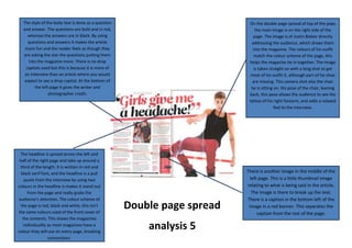 Double page spread
analysis 5
On the double page spread of top of the pops
the main image is on the right side of the
page. The image is of Justin Bieber directly
addressing the audience, which draws them
into the magazine. The colours of his outfit
match the colour scheme of the page, this
helps the magazine tie in together. The image
is taken straight on with a long shot to get
most of his outfit it, although part of his shoe
are missing. This camera shot also the chair
he is sitting on. His pose of the chair, leaning
back, this pose allows the audience to see the
tattoo of his right forearm, and adds a relaxed
feel to the interview.
The style of the body text is done as a question
and answer. The questions are bold and in red,
whereas the answers are in black. By using
questions and answers it makes the article
more fun and the reader feels as though they
are asking the star the questions putting them
into the magazine more. There is no drop
capitals used but this is because it is more of
an interview than an article where you would
expect to see a drop capital. At the bottom of
the left page it gives the writer and
photographer credit.
The headline is spread across the left and
half of the right page and take up around a
third of the length. It is written in red and
black serif font, and the headline is a pull
quote from the interview by using two
colours in the headline is makes it stand out
from the page and really grabs the
audience’s attention. The colour scheme of
the page is red, black and white, this isn’t
the same colours used of the front cover of
the contents. This shows the magazines
individuality as most magazines have a
colour they will use on every page, breaking
convections.
There is another image in the middle of the
left page. This is a little thumbnail image
relating to what is being said in the article.
The image is there to break up the text.
There is a caption in the bottom left of the
image in a red banner. This separates the
caption from the rest of the page.
 