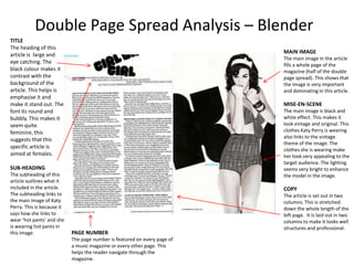 Double Page Spread Analysis – Blender
TITLE
The heading of this
                                                                           MAIN IMAGE
article is large and
                                                                           The main image in the article
eye catching. The
                                                                           fills a whole page of the
black colour makes it                                                      magazine (half of the double
contrast with the                                                          page spread). This shows that
background of the                                                          the image is very important
article. This helps is                                                     and dominating in this article.
emphasise it and
make it stand out. The                                                     MISE-EN-SCENE
font its round and                                                         The main image is black and
bubbly. This makes it                                                      white effect. This makes it
seem quite                                                                 look vintage and original. This
feminine, this                                                             clothes Katy Perry is wearing
                                                                           also links to the vintage
suggests that this
                                                                           theme of the image. The
specific article is
                                                                           clothes she is wearing make
aimed at females.                                                          her look very appealing to the
                                                                           target audience. The lighting
SUB-HEADING                                                                seems very bright to enhance
The subheading of this                                                     the model in the image.
article outlines what it
included in the article.                                                   COPY
The subheading links to                                                    The article is set out in two
the main image of Katy                                                     columns. This is stretched
Perry. This is because it                                                  down the whole length of the
says how she links to                                                      left page. It is laid out in two
wear ‘hot pants’ and she                                                   columns to make it looks well
is wearing hot pants in                                                    structures and professional.
this image.                 PAGE NUMBER
                            The page number is featured on every page of
                            a music magazine or every other page. This
                            helps the reader navigate through the
                            magazine.
 