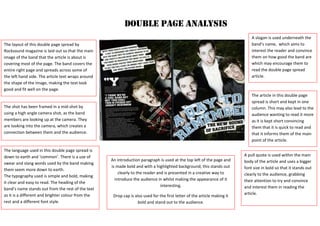 The layout of this double page spread by
Rocksound magazine is laid out so that the main
image of the band that the article is about is
covering most of the page. The band covers the
entire right page and spreads across some of
the left hand side. The article text wraps around
the shape of the image, making the text look
good and fit well on the page.
DOUBLE PAGE ANALYSIS
The shot has been framed in a mid-shot by
using a high angle camera shot, as the band
members are looking up at the camera. They
are looking into the camera, which creates a
connection between them and the audience.
The language used in this double page spread is
down to earth and ‘common’. There is a use of
swear and slang words used by the band making
them seem more down to earth.
The typography used is simple and bold, making
it clear and easy to read. The heading of the
band’s name stands out from the rest of the text
as it is a different and brighter colour from the
rest and a different font style.
A pull quote is used within the main
body of the article and uses a bigger
font size in bold so that it stands out
clearly to the audience, grabbing
their attention to try and convince
and interest them in reading the
article.
A slogan is used underneath the
band’s name, which aims to
interest the reader and convince
them on how good the band are
which may encourage them to
read the double page spread
article.
The article in this double page
spread is short and kept in one
column. This may also lead to the
audience wanting to read it more
as it is kept short convincing
them that it is quick to read and
that it informs them of the main
point of the article.
An introduction paragraph is used at the top left of the page and
is made bold and with a highlighted background; this stands out
clearly to the reader and is presented in a creative way to
introduce the audience in whilst making the appearance of it
interesting.
Drop cap is also used for the first letter of the article making it
bold and stand out to the audience.
 