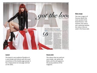 Main image The main image is of Florence Welch the main vocalist of the band Florence + the machine, the colours she is wearing matches the colours that are used in the house style.  House style The colours that are used are very simple, red, white and black, and this will appeal to the young audience of the magazine.  Layout The layout is very audience friendly as it is very simple and coheres with the usual conventions of the double page spread, it has a large picture on one page and text on the other. 