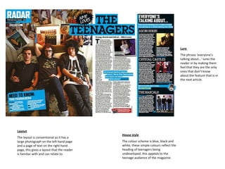 House style The colour scheme is blue, black and white, these simple colours reflect the heading of teenagers being undeveloped, this appeals to the teenage audience of the magazine. Layout The layout is conventional as it has a large photograph on the left hand page and a page of text on the right hand page, this gives a layout that the reader is familiar with and can relate to. Lure  The phrase ‘everyone’s talking about…’ lures the reader in by making them feel that they are the only ones that don’t know about the feature that is in the next article. 