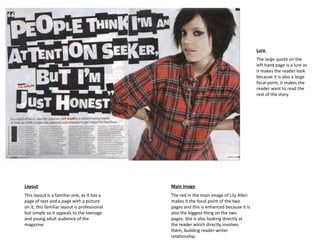 Layout This layout is a familiar one, as it has a page of text and a page with a picture on it, this familiar layout is professional but simple so it appeals to the teenage and young adult audience of the magazine. Main image The red in the main image of Lily Allen makes it the focal point of the two pages and this is enhanced because it is also the biggest thing on the two pages. She is also looking directly at the reader which directly involves them, building reader-writer relationship.  Lure  The large quote on the left hand page is a lure as it makes the reader look because it is also a large focal point, it makes the reader want to read the rest of the story. 