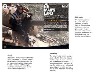 House style The colours that are mainly used are black and white this makes it appeal to the young audience as it is simple and more exciting and visually pleasing rather than a huge block of text. The sudden use of a yellow back grounded piece of text is used as a lure to attract the reader into reading the story. Layout  This layout is more picture based than text as the picture takes up one page and half of the other one, this could connote that the magazine is rebellious and wants to break the mould by not following the regular conventions, this could in turn attract the cohering audience.  Main image The main image covers the whole of the two pages and is covered itself by a small passage of text, this makes the picture seem more impacting and important as it is the largest thing on both of the pages, it is also the main focal point. 