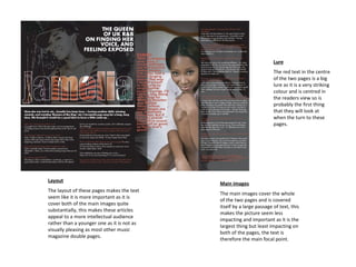 Lure The red text in the centre of the two pages is a big lure as it is a very striking colour and is centred in the readers view so is probably the first thing that they will look at when the turn to these pages. Layout The layout of these pages makes the text seem like it is more important as it is cover both of the main images quite substantially, this makes these articles appeal to a more intellectual audience rather than a younger one as it is not as visually pleasing as most other music magazine double pages.  Main images The main images cover the whole of the two pages and is covered itself by a large passage of text, this makes the picture seem less impacting and important as it is the largest thing but least impacting on both of the pages, the text is therefore the main focal point. 
