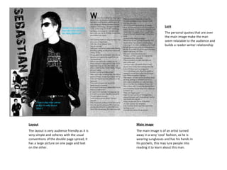 Layout The layout is very audience friendly as it is very simple and coheres with the usual conventions of the double page spread, it has a large picture on one page and text on the other. Main image The main image is of an artist turned away in a very ‘cool’ fashion, as he is wearing sunglasses and has his hands in his pockets, this may lure people into reading it to learn about this man.  Lure The personal quotes that are over the main image make the man seem relatable to the audience and builds a reader-writer relationship  