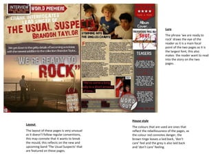 House style The colours that are used are ones that reflect the rebelliousness of the pages, as the colour red connotes danger, the brown tinge leaves a laid back, ‘don’t care’ feel and the grey is also laid back and ‘don’t care’ feeling.  Lure The phrase ‘we are ready to rock’ draws the eye of the reader as it is a main focal point of the two pages as it is the largest font, this also makes  the reader want to read into the story on the two pages. Layout  The layout of these pages is very unusual as it doesn’t follow regular conventions, this may connote that it wants to break the mould, this reflects on the new and upcoming band ‘The Usual Suspects’ that are featured on these pages.  