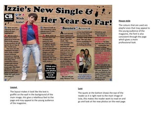 House style The colours that are used are playful ones that may appeal to the young audience of the magazine, the font is also consistent through the page which gives a more professional look. Lure The quote at the bottom draws the eye of the reader as it is right next to the main image of Izzie, this makes the reader want to read on and go and look at the new photos on the next page. Layout  The layout makes it look like the text is graffiti on the wall in the background of the main image, this give a rebellious feel to the page and may appeal to the young audience of the magazine. 