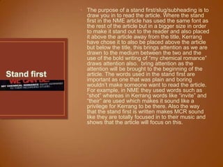 • The purpose of a stand first/slug/subheading is to
  draw you in to read the article. Where the stand
  first in the NME article has used the same font as
  the rest of the article but in a bigger size in order
  to make it stand out to the reader and also placed
  it above the article away from the title, Kerrang
  have chose it to also be placed above the article
  but below the title, this brings attention as we are
  drawn to the medium between the two and the
  use of the bold writing of “my chemical romance”
  draws attention also. bring attention as the
  attention will be brought to the beginning of the
  article. The words used in the stand first are
  important as one that was plain and boring
  wouldn‟t make someone want to read the article.
  For example, in NME they used words such as
  “shot” whereas in Kerrang words like “invite” and
  “their” are used which makes it sound like a
  privilege for Kerrang to be there. Also the way
  that the stand first is written makes MCR sound
  like they are totally focused in to their music and
  shows that the article will focus on this.
 
