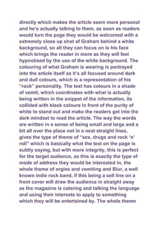 directly which makes the article seem more personal
and he‟s actually talking to them, as soon as readers
would turn the page they would be welcomed with a
extremely close up shot of Graham behind a white
background, so all they can focus on is his face
which brings the reader in more as they will feel
hypnotised by the use of the white background. The
colouring of what Graham is wearing is portrayed
into the article itself as it‟s all focused around dark
and dull colours, which is a representation of his
“rock” personality. The text has colours in a shade
of vomit, which coordinates with what is actually
being written in the snippet of the information, its
collided with black colours in front of the purity of
white to stand out and make the readers get into the
dark mindset to read the article. The way the words
are written in a sense of being small and large and a
bit all over the place not in a neat straight lines,
gives the type of theme of “sex, drugs and rock „n‟
roll” which is basically what the text on the page is
subtly saying, but with more integrity, this is perfect
for the target audience, as this is exactly the type of
mode of address they would be interested in, the
whole theme of orgies and vomiting and Blur, a well
known indie rock band, if this being a sell line on a
front cover will draw the audience in straight away
as the magazine is catering and talking the language
and using their interests to apply to something
which they will be entertained by. The whole theme
 
