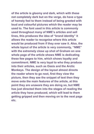 of the article is gloomy and dark, which with these
not completely dark but on the verge, do have a type
of homely feel to them instead of being greeted with
loud and colourful pictures which the reader may be
used to. The font used in this article is commonly
used throughout many of NME‟s articles and sell
lines, this produces the idea of “brand identity” it
allows the reader to recognise where this article
would be produced from if they ever saw it. Also, the
whole layout of the article is very commonly, “NME”
with the extremely close up shot of Graham on one
whole page of the article shows NME is dedicating
these few pages to him, which shows loyalty and
commitment. NME is very loyal to who they produce
into their articles, such as Oasis and the Arctic
Monkeys. The design of the layout almost directs
the reader where to go next, first they view the
picture, then they see the snippet of text then they
move onto the main features of the article, at this
point they are unaware they are doing so, but NME
has just directed them into the stages of reading the
article they have produced, which will lead to them
getting gripped and then moving on to the next page
etc.
 