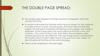 THE DOUBLE PAGE SPREAD:
 The double page spread I’ve chosen was from q magazine, and is the
January 2015 issue.
 It contains many effective features which have an impact on the audience
in a wide amount of ways, the pull quotes, the house style and the drop
capital. The pull quote symbolises Ed Sheering as he is ginger, and makes a
statement, as the house style is the same colours as the front cover, and
contents, - this is what Q tend to do, thee White, Red and Black colour
scheme proves to be very effective. The main image shows a personal item
(the Guitar) which couldn't reflect back to his past and music career, he
uses this guitar all the time on live events and gigs.
 There is more analysing on the next page.
 