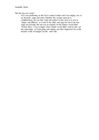 Samantha Harris 
Did that day ever come? 
- Yes I was performing in this bar in central London and I was singing one of 
m...