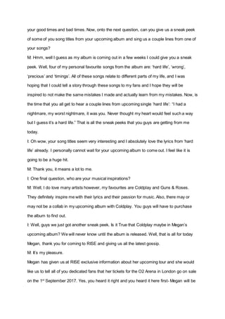 your good times and bad times. Now, onto the next question, can you give us a sneak peek
of some of you song titles from your upcoming album and sing us a couple lines from one of
your songs?
M: Hmm, well I guess as my album is coming out in a few weeks I could give you a sneak
peek. Well, four of my personal favourite songs from the album are: ‘hard life’, ‘wrong’,
‘precious’ and ‘timings’. All of these songs relate to different parts of my life, and I was
hoping that I could tell a story through these songs to my fans and I hope they will be
inspired to not make the same mistakes I made and actually learn from my mistakes. Now, is
the time that you all get to hear a couple lines from upcoming single ‘hard life’: “I had a
nightmare, my worst nightmare, it was you. Never thought my heart would feel such a way
but I guess it’s a hard life.” That is all the sneak peeks that you guys are getting from me
today.
I: Oh wow, your song titles seem very interesting and I absolutely love the lyrics from ‘hard
life’ already. I personally cannot wait for your upcoming album to come out. I feel like it is
going to be a huge hit.
M: Thank you, it means a lot to me.
I: One final question, who are your musical inspirations?
M: Well, I do love many artists however, my favourites are Coldplay and Guns & Roses.
They definitely inspire me with their lyrics and their passion for music. Also, there may or
may not be a collab in my upcoming album with Coldplay. You guys will have to purchase
the album to find out.
I: Well, guys we just got another sneak peek. Is it True that Coldplay maybe in Megan’s
upcoming album? We will never know until the album is released. Well, that is all for today
Megan, thank you for coming to RISE and giving us all the latest gossip.
M: It’s my pleasure.
Megan has given us at RISE exclusive information about her upcoming tour and she would
like us to tell all of you dedicated fans that her tickets for the O2 Arena in London go on sale
on the 1st
September 2017. Yes, you heard it right and you heard it here first- Megan will be
 