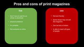 Pros and cons of print magazines
Pros cons
• Don’t have to wait for an
article to download
• physical presence
• It’s portable
• Not everyone is online
• Not eco friendly
• Some shops may not sell
the magazine
• Can be lost or broken
• Is able to reach all types
of people
 