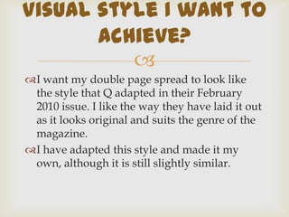I want my double page spread to look like the style that Q adapted in their February 2010 issue. I like the way they have laid it out as it looks original and suits the genre of the magazine.I have adapted this style and made it my own, although it is still slightly similar.Visual style I want to achieve?