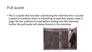 Pull quote
• This is a quote that has been used during the interview this is usually
a peace on contents which is interesting to read they always make it
larger for the audience to read before reading into the interview
further the pull quote will always feature in the interview.
 